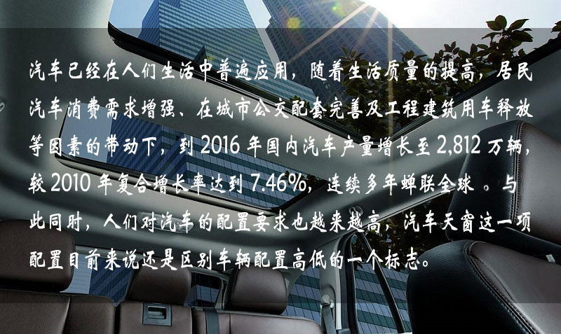 汽車已經(jīng)在人們生活中普遍應(yīng)用，隨著生活質(zhì)量的提高，居民汽車消費(fèi)需求增強(qiáng)、在城市公交配套完善及工程建筑用車釋放等因素的帶動下，到 2016 年中國汽車產(chǎn)量增長到 2,812 萬輛，較 2010 年復(fù)合增長率達(dá)到 7.46%，連續(xù)多年蟬聯(lián)全球一。與此同時(shí)，人們對汽車的配置要求也越來越高，汽車天窗這一項(xiàng)配置目前來說還是區(qū)別車輛配置高低的一個(gè)標(biāo)志。